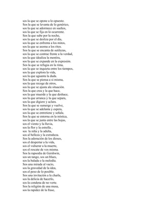 sos la que se opone a lo opuesto.
Sos la que se levanta de lo genérico,
sos la que se adormece en sueños,
sos la que se fija en lo ocurrente.
Sos la que sube por la noche,
sos la que se desliza por el día,
sos la que se enfrenta a los mitos,
sos la que se asoma a los ritos.
Sos la que se encanta de sutilezas,
sos la que se contrae frente a la verdad,
sos la que idealiza la mentira,
sos la que se expande en la expresión.
Sos la que se refugia en la rima,
sos la que se inquieta entre los tiempos,
sos la que explora la vida,
sos la que aguanta la duda.
Sos la que se piensa a si misma,
sos la que recoge de otros,
sos la que se ajusta ala situación.
Sos la que crea y la que hace,
sos la que muerde y la que deshace,
sos la que arranca y la que separa,
sos la que digiere y aclara.
Sos la que se sumerge y vuelve,
sos la que se adelanta y espera,
sos la que se entretiene y señala.
Sos la que se entorna en la mística,
sos la que se junta entre las hojas,
sos el viento y la lluvia,
sos la flor y la estrella ,
sos la niña y la adulta,
sos al belleza y la extrañeza.
Sos la adoración de los dioses,
sos el despertar a la vida,
sos el vulnerar a la muerte,
sos el rescate de vos misma.
Sos la rapsodia de Gershwin,
sos un tango, sos un blues,
sos la balada o la melodía.
Sos una mirada al vacío,
sos la gravedad de la idea,
sos el peso de lo posible.
Sos una invitación a la charla,
sos la delicia de hacerlo,
sos la condena de no verte.
Sos la religión de una musa,
sos la rapidez de la frase,
 