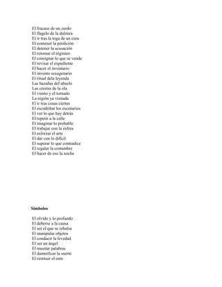El fracaso de un zurdo
El flagelo de la dulzura
El ir tras la toga de un cura
El contener la perdición
El detener la acusación
El retomar el régimen
El consignar lo que se vende
El revisar el expediente
El hacer el inventario
El invento sexagenario
El ritual dela leyenda
Las hazañas del abuelo
Las crestas de la ola
El viento y el tornado
La región ya visitada
El ir tras cosas ciertas
El escudriñar los escenarios
El ver lo que hay detrás
El repetir a la calle
El imaginar lo probable
El trabajar con la esfera
El esforzar el arte
El dar con lo difícil
El superar lo que contradice
El regalar la costumbre
El hacer de eso la noche




Símbolos

El olvido y lo profundo
El deberse a la causa
El ser el que se rebalsa
El manipular objetos
El conducir la levedad
El ser un ángel
El musitar palabras
El damnificar la suerte
El restituir el ente
 