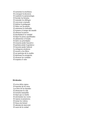 El aumentar la enseñanza
El conseguir la docencia
El readmitir la epistemología
El heredar las herejías
El reanudar los diálogos
El conversar a menudo
El dedicar la pedagogía
El lidiar con las pautas
El entretener lo realizable
El tomarse el tiempo del mundo
El afianzar la justicia
El desobedecer la vanidad
El dejar los pesos equilibrados
El administrar el Estado
El darle sus prioridades
El renuente poder Ejecutivo
El parlante poder Legislativo
El inocente poder Judicial
La milagrosa ortodoxia
El recurrir a los libros
El ser partícipe de lo erudito
El destronar la corrupción
El alcanzar las verdades
El respetar el valor




Dividendos

El aviso delos signos
El transitar de los retos
Los fetos de los duendes
El almacenar la vida
El tornarla manejable
El dejar que se mutile
El atormentar sus vicios
El reparar en prejuicios
El tomar los valores
El frasco de formol
El ademán de intervenir
El suero de la verdad
 
