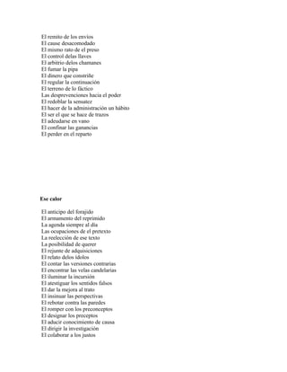 El remito de los envíos
El cause desacomodado
El mismo rato de el preso
El control delas llaves
El arbitrio delos chamanes
El fumar la pipa
El dinero que constriñe
El regular la continuación
El terreno de lo fáctico
Las desprevenciones hacia el poder
El redoblar la sensatez
El hacer de la administración un hábito
El ser el que se hace de trazos
El adeudarse en vano
El confinar las ganancias
El perder en el reparto




Ese calor

El anticipo del forajido
El armamento del reprimido
La agenda siempre al día
Las ocupaciones de el pretexto
La reelección de ese texto
La posibilidad de querer
El rejunte de adquisiciones
El relato delos ídolos
El contar las versiones contrarias
El encontrar las velas candelarias
El iluminar la incursión
El atestiguar los sentidos falsos
El dar la mejora al trato
El insinuar las perspectivas
El rebotar contra las paredes
El romper con los preconceptos
El designar los preceptos
El aducir conocimiento de causa
El dirigir la investigación
El colaborar a los justos
 