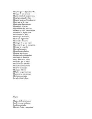 El evitar que se deje el acecho
El rasgo de una alianza
El convertir todo en poco cosa
El darle rienda al reflejo
El mirar las cosas bien directo
El no apartar la vista
El escrutar al que atenta
El destituir al inepto
El posibilitar los sentidos
El explicar hasta los enemigos
El esperar la degustación
El atemperar la duda
El manejar el claustro
El dividir el presunto
El asimilar el asunto
El rezago de lo que viene
El esperar lo que se encuentra
El torcer la cesación
El crear la riqueza
El meditar en el plazo
El tomar los atrasos
El desenvolver el camino
El atribuir el dominio
El ser parte de la salida
El dejarla que se lance
El descorchar la botella
El dejar que la espuma
El servir esas copas
El digerir el tema
El beber los pormenores
El encontrar sus sabores
El término correcto
La adicción al efecto




En paz

El peso de lo establecido
Las leyes que condenan
Las figura saladas
El teatro Colon y su pesada
 