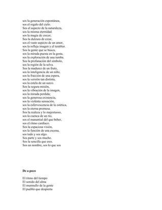 sos la generación espontánea,
sos el regalo del cielo.
Sos el aspecto de la naturaleza,
sos la misma eternidad.
sos la magia de crecer,
Sos la dulzura de crear,
sos el vasto aspecto de un amor,
sos la refleja imagen y el temblor.
Sos la gente que se busca,
sos la mirada puesta en la gesta,
sos la exploración de una tumba.
Sos la profanación del símbolo,
sos la región de la selva.
Sos la madurez de un fruto,
sos la inteligencia de un niño,
sos la fracción de una espera,
sos la versión tan distinta,
sos la estela de un surco.
Sos la segura misión,
sos la vibración de la imagen,
sos la mirada perdida;
sos la generosa existencia,
sos la violenta sensación,
sos la esfervescencia de la estética,
sos la eterna promesa.
Sos la realeza y lo majestuoso,
sos la cuenca de un río,
sos el manantial del que beber,
sos el ritmo cardíaco.
Sos la espaciosa visión,
sos la función de una escena,
sos todo y sos algo.
Sos parte y sos mucho.
Sos la sencilla que eres.
Sos un nombre, sos lo que sos




De a poco

El ritmo del tiempo
El sonido del alma
El murmullo de la gente
El pueblo que despierta
 