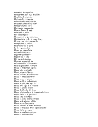 El término delos perfiles
El hacer de la cosa algo discutible
El debilitar la selección
El admitir los consensos
El dar al estrecho argumento
El despedazar los malos tratos
El hacer un grato alivio
El convenir lo convenido
El estar al tanto de todo
El respetar lo hecho
El ir tras ese gesto
El atraer solo lo que se instaura
El poder dar al poder la gracia de ser
El verse en el plazo convertido
El tergiversar la verdad
El serrucho que no corta
La llave que no abre
El mal que no conforta
El alivio delas claves
El pesado contrapeso
El peso que no vale
El ir hacia algún sitio
El pensar los precipicios
El adueñarse de la advertencia
El ser el que se toca lo propio
El que se despista en la pista
El que baila en el baile
El que juega en el juego
El que succiona de lo valedero
El que se interesa por todo
El que se atreve a tener
El que se diluye en lo trémulo
El que se toma todo a pecho
El que lleva algo en el corazón
El que se levanta al rezo
El que dosifica las fricciones
El que sabe dar el arte de las contradicciones
El que conserva lo que ebulle
El que sabe los sorteos
El que se anima a dar ese recreo
El que se desviste en público
El que se enseña como es
El que conserva el pudor del mirar
El que se descuelga de las aspas del cielo
El que lija las asperezas
El que se saca las impurezas
El que es tan ser humano
 