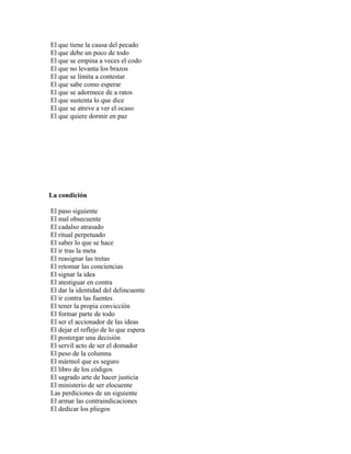 El que tiene la causa del pecado
El que debe un poco de todo
El que se empina a veces el codo
El que no levanta los brazos
El que se limita a contestar
El que sabe como esperar
El que se adormece de a ratos
El que sustenta lo que dice
El que se atreve a ver el ocaso
El que quiere dormir en paz




La condición

El paso siguiente
El mal obsecuente
El cadalso atrasado
El ritual perpetuado
El saber lo que se hace
El ir tras la meta
El reasignar las tretas
El retomar las conciencias
El signar la idea
El atestiguar en contra
El dar la identidad del delincuente
El ir contra las fuentes
El tener la propia convicción
El formar parte de todo
El ser el accionador de las ideas
El dejar el reflejo de lo que espera
El postergar una decisión
El servil acto de ser el domador
El peso de la columna
El mármol que es seguro
El libro de los códigos
El sagrado arte de hacer justicia
El ministerio de ser elocuente
Las perdiciones de un siguiente
El armar las contraindicaciones
El dedicar los pliegos
 