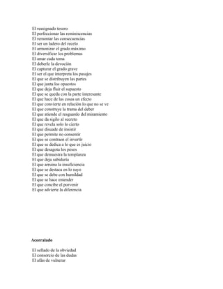 El reasignado tesoro
El perfeccionar las reminiscencias
El remontar las consecuencias
El ser un ladero del recelo
El armonizar el grado máximo
El diversificar los problemas
El amar cada tema
El deberle la devoción
El capturar el grado grave
El ser el que interpreta los pasajes
El que se distribuyen las partes
El que junta los opuestos
El que deja fluir el supuesto
El que se queda con la parte interesante
El que hace de las cosas un efecto
El que convierte en relación lo que no se ve
El que construye la trama del deber
El que atiende el resguardo del miramiento
El que da sigilo al secreto
El que revela solo lo cierto
El que disuade de insistir
El que permite no consentir
El que se contraen el invertir
El que se dedica a lo que es juicio
El que desagota los pesos
El que demuestra la templanza
El que deja sabiduría
El que arruina la insuficiencia
El que se destaca en lo suyo
El que se debe con humildad
El que se hace entender
El que concibe el porvenir
El que advierte la diferencia




Acorralado

El sellado de la obviedad
El consorcio de las dudas
El afán de vulnerar
 