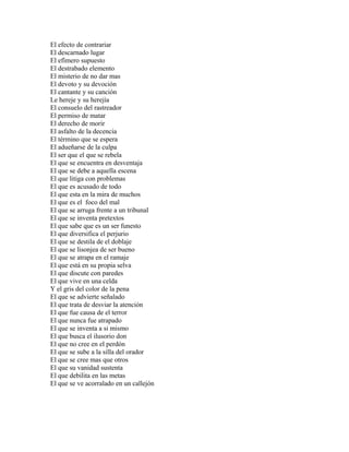 El efecto de contrariar
El descarnado lugar
El efímero supuesto
El destrabado elemento
El misterio de no dar mas
El devoto y su devoción
El cantante y su canción
Le hereje y su herejía
El consuelo del rastreador
El permiso de matar
El derecho de morir
El asfalto de la decencia
El término que se espera
El adueñarse de la culpa
El ser que el que se rebela
El que se encuentra en desventaja
El que se debe a aquella escena
El que litiga con problemas
El que es acusado de todo
El que esta en la mira de muchos
El que es el foco del mal
El que se arruga frente a un tribunal
El que se inventa pretextos
El que sabe que es un ser funesto
El que diversifica el perjurio
El que se destila de el doblaje
El que se lisonjea de ser bueno
El que se atrapa en el ramaje
El que está en su propia selva
El que discute con paredes
El que vive en una celda
Y el gris del color de la pena
El que se advierte señalado
El que trata de desviar la atención
El que fue causa de el terror
El que nunca fue atrapado
El que se inventa a si mismo
El que busca el ilusorio don
El que no cree en el perdón
El que se sube a la silla del orador
El que se cree mas que otros
El que su vanidad sustenta
El que debilita en las metas
El que se ve acorralado en un callejón
 