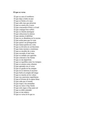 El que se versa

El que se saca el sombrero
El que deja a todos en paz
El que se limita a lo suyo
El que sabe mas que procrear
El que se sonríe de a veces
El que concuerda el bien y el mal
El que conjuga losa verbos
El que se intenta atestiguar
El que selecciona la música
El que atenúa el debilitar
El que no se abandona en la escena
El que actúa para que lo vean
El que quiere ser protagonista
El que nunca quieta esa vista
El que se divierte en cavilaciones
El que tiene razones a montones
El que se encubre de a ratos
El que esconde el mal trato
El que se enfada con capricho
El que concurre a las fiestas
El que es tan deportista
El que se equilibra entre los tiempos
El que se asume como alumno
El que aprende con el verso
El que se queda en las rampas
El que no le interesa el ascenso
El que baila al compás del tango
El que se musita en los valses
El que sus canciones napolitanas
El que el lirismo de la opera fatua
El que sube por el monte
El que trepa o las montañas
El que no mira si hay límite
El que solo sigue si hay para ser
El que se debe entender
El que es tan atípico
El que se versa en lo que es
 
