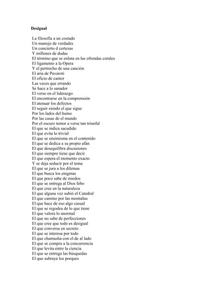 Desigual

La filosofía a un costado
Un manojo de verdades
Un concierto d certezas
Y millones de dudas
El término que se enluta en las ofrendas corales
El ligamento a la Opera
Y el pertrecho de una canción
El aria de Pavaroti
El oficio de cantor
Las veces que errando
Se hace a lo sanador
El verse en el liderazgo
El encontrarse en la comprensión
El atenuar los defectos
El seguir siendo el que sigue
Por los lados del humo
Por las casas de el mundo
Por el oscuro temor a verse tan triunfal
El que se indica sacudido
El que evita lo trivial
El que se ensimisma en el contenido
El que se dedica a su propio afán
El que desequilibra discusiones
El que siempre tiene que decir
El que espera el momento exacto
Y se deja seducir por el tema
El que se jura a los dilemas
El que busca los enigmas
El que poco sabe de miedos
El que se entrega al Dios febo
El que cree en la naturaleza
El que alguna vez subió el Catedral
El que camino por las montañas
El que hace de eso algo casual
El que se regodea de lo que tiene
El que valora lo anormal
El que no sabe de perfecciones
El que cree que todo es desigual
El que conversa en secreto
El que se interesa por todo
El que chamusha con el de al lado
El que se compra a la concurrencia
El que levita entre la ciencia
El que se entrega las búsquedas
El que subraya los porques
 