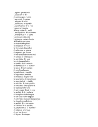 La gente que necesita
La ocasión de dar
el permiso para recibir
La armonía de pensar
La lujuria de vivir
La sabiduría de esperar
La confluencia de la vida
La espera inquieta
Al veneración del ataúd
La religiosidad del momento
La verguenza de lo ajeno
La sensación de estar
La rigurosa manera de atar
Al ferviente pregunta
la ocasional respuesta
la mirada en el olvido
la frecuencia de estallar
el orden que se ordena
el orgasmo que detona
el mas allá cada vez mas acá
el sentido de orientación
la sacralidad del pedo
la extrañeza del ojete
la retórica de la carencia
la mermelada de lo extraño
la ración de subsistencia
el meollo del asunto
la cordialidad a medida
la esperma de pomada
la mirada de enajenación
la recurrencia al masturbarse
la seguridad de el olvido
la sencillez de estar perdido
la condena a tener que vivir
la faena de la historia
el rejuvenecer desde el ayer
la perdida de la conducta
el reemplazo de la imagen
el servicial asunto de pedir
el autoritario mandato de reclamar
la sintonía con el viento
la perdida del excremento
la variedad de lo posible
la generación de lo increíble
el rodeo de la toreada
el morir a tiempo
el llegar a destiempo
 