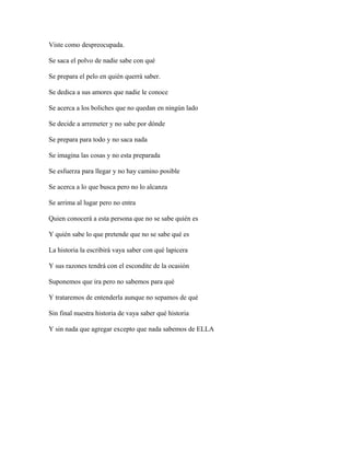 Viste como despreocupada.

Se saca el polvo de nadie sabe con qué

Se prepara el pelo en quién querrá saber.

Se dedica a sus amores que nadie le conoce

Se acerca a los boliches que no quedan en ningún lado

Se decide a arremeter y no sabe por dónde

Se prepara para todo y no saca nada

Se imagina las cosas y no esta preparada

Se esfuerza para llegar y no hay camino posible

Se acerca a lo que busca pero no lo alcanza

Se arrima al lugar pero no entra

Quien conocerá a esta persona que no se sabe quién es

Y quién sabe lo que pretende que no se sabe qué es

La historia la escribirá vaya saber con qué lapicera

Y sus razones tendrá con el escondite de la ocasión

Suponemos que ira pero no sabemos para qué

Y trataremos de entenderla aunque no sepamos de qué

Sin final nuestra historia de vaya saber qué historia

Y sin nada que agregar excepto que nada sabemos de ELLA
 