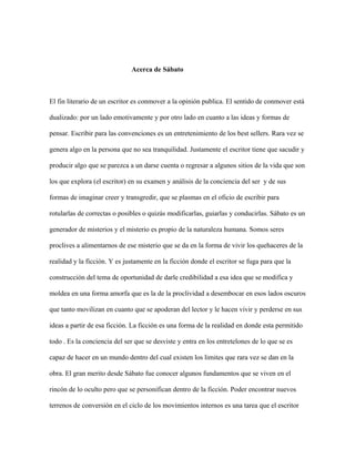 Acerca de Sábato



El fin literario de un escritor es conmover a la opinión publica. El sentido de conmover está

dualizado: por un lado emotivamente y por otro lado en cuanto a las ideas y formas de

pensar. Escribir para las convenciones es un entretenimiento de los best sellers. Rara vez se

genera algo en la persona que no sea tranquilidad. Justamente el escritor tiene que sacudir y

producir algo que se parezca a un darse cuenta o regresar a algunos sitios de la vida que son

los que explora (el escritor) en su examen y análisis de la conciencia del ser y de sus

formas de imaginar creer y transgredir, que se plasmas en el oficio de escribir para

rotularlas de correctas o posibles o quizás modificarlas, guiarlas y conducirlas. Sábato es un

generador de misterios y el misterio es propio de la naturaleza humana. Somos seres

proclives a alimentarnos de ese misterio que se da en la forma de vivir los quehaceres de la

realidad y la ficción. Y es justamente en la ficción donde el escritor se fuga para que la

construcción del tema de oportunidad de darle credibilidad a esa idea que se modifica y

moldea en una forma amorfa que es la de la proclividad a desembocar en esos lados oscuros

que tanto movilizan en cuanto que se apoderan del lector y le hacen vivir y perderse en sus

ideas a partir de esa ficción. La ficción es una forma de la realidad en donde esta permitido

todo . Es la conciencia del ser que se desviste y entra en los entretelones de lo que se es

capaz de hacer en un mundo dentro del cual existen los limites que rara vez se dan en la

obra. El gran merito desde Sábato fue conocer algunos fundamentos que se viven en el

rincón de lo oculto pero que se personifican dentro de la ficción. Poder encontrar nuevos

terrenos de conversión en el ciclo de los movimientos internos es una tarea que el escritor
 