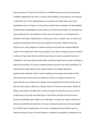 busca y que pocos lo logran Es necesario ser un Sábato para que el reto que constituye la

verdadera naturaleza de los mitos y creencias de los pueblos se conviertan en una obra que

se deje llevar por si sola y desemboque en la ocasión de un simple relato cuya mayor

complejidad esta en la síntesis y en la perfecta coalición de un sinnúmero de oportunidades

de manifestarla credibilidad en lo que se pone en la forma de un rechazo a lo que podría ser

y una aceptación de lo que podría no ser pero que en la intención y en el despertar de la

profunda creatividad e imaginación de un peso que se lleva a cuestas y que se vuelca en el

momento de desalinear ciertos trazos que estaban mal marcados. Sábato ES una idea.

Pensar en el es como imaginar su mundo recreado en las lecturas de su personalidad de

creador. No se puede decir sobre lo que acontece en sus obras sin dejar de sacar de contexto

el clima en el que están inmersos todos los personajes, el cual no se puede ni tocar con

comentarios vacíos que llenen de ideas falsas la perfecta imperfección con que se maneja su

destreza de novelista y de la que se suponen muchas cosas pero cuyo único resultado es la

vida interna de la gravedad con que se pone énfasis en un lenguaje personal y

auténticamente ordenado a decir lo que la confianza de dos amigo nunca puede revelar,

tanto oculta esta la mística que lleva dentro en su obra. La verdad y la mentira son

intrascendentes en un reflejo que se impone como tranquilizador de almas que buscan un

poco de ardor, pánico y duda en su vida que esta en la vida de esos personajes. Hablar de

Sábato como político sin haber leído su obra es mezclar los terrenos que no se conviven

excepto que se los una de una manera que va mas allá de una idea acerca de la que la

ficción ya ha hablado tanto. Sábato es un explorador y sus frases de carácter social son el

filo de un mundo lleno de ligazones con lo que escribe pero que de tan real es perseguido

por la falla de que se puede pensar en él como un ideólogo de la sociedad en que vive .

Nada mas lejano de lo que el escrito intenta en su planteo de regulador y termómetro de la
 