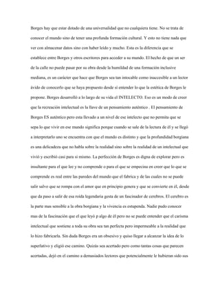 Borges hay que estar dotado de una universalidad que no cualquiera tiene. No se trata de

conocer el mundo sino de tener una profunda formación cultural. Y esto no tiene nada que

ver con almacenar datos sino con haber leído y mucho. Esta es la diferencia que se

establece entre Borges y otros escritores para acceder a su mundo. El hecho de que un ser

de la calle no puede pasar por su obra desde la humildad de una formación inclusive

mediana, es un carácter que hace que Borges sea tan intocable como inaccesible a un lector

ávido de conocerlo que se haya propuesto desde sí entender lo que la estética de Borges le

propone. Borges desarrolló a lo largo de su vida el INTELECTO. Eso es un modo de creer

que la recreación intelectual es la llave de un pensamiento auténtico . El pensamiento de

Borges ES auténtico pero esta llevado a un nivel de ese intelecto que no permita que se

sepa lo que vivir en ese mundo significa porque cuando se sale de la lectura de él y se llegó

a interpretarlo uno se encuentra con que el mundo es distinto y que la profundidad borgiana

es una delicadeza que no habla sobre la realidad sino sobre la realidad de un intelectual que

vivió y escribió casi para si mismo. La perfección de Borges es digna de explorar pero es

insultante para el que lee y no comprende o para el que se empecina en creer que lo que se

comprende es real entre las paredes del mundo que el fabrica y de las cuales no se puede

salir salvo que se rompa con el amor que en principio genera y que se convierte en él, desde

que da paso a salir de esa roída legendaria gesta de un fascinador de cerebros. El cerebro es

la parte mas sensible a la obra borgiana y la vivencia es estupenda. Nadie pudo conocer

mas de la fascinación que el que leyó p algo de él pero no se puede entender que el carisma

intelectual que sostiene a toda su obra sea tan perfecta pero impermeable a la realidad que

lo hizo fabricarla. Sin duda Borges era un obsesivo y quiso llegar a alcanzar la idea de lo

superlativo y eligió ese camino. Quizás sea acertado pero como tantas cosas que parecen

acertadas, dejó en el camino a demasiados lectores que potencialmente le hubieran sido sus
 