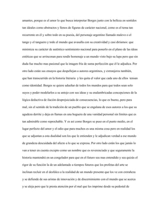 amantes, porque es el amor lo que busca interpretar Borges junto con la belleza en sentidos

tan ideales como abstractos y llenos de figuras de carácter nacional, como es el tema tan

recurrente en él y sobre todo en su poesía, del personaje argentino llamado malevo o el

tango y el tanguero y todo el mundo que avasalla con su creatividad y casi diríamos: que

minimiza su carácter de auténtico sentimiento nacional para ponerlo en el plano de las ideas

estéticas que se arrinconan para rendir homenaje a un mundo visto bajo su lupa pero que sin

duda fue mucho mas pasional que la imagen fría de suma perfección que él le adjudica. Por

otro lado están sus ensayos que despellejan a autores argentinos, y extranjeros también,

que han transcurrido en la historia literaria y les quita el valor que cada uno de ellos tensan

como identidad. Borges se quiere adueñar de todos los mundos para que todos sean solo

suyos y poder modelarlos a su antojo con sus ideas y su enalambricadas concepciones de la

lógica deductiva de ilación desprejuiciada de consecuencias, lo que es bueno, pero para

mal, sin el sentido de la tradición de un pueblo que se engalana de esos autores a los que su

agudeza derrite y deja en llamas en una hoguera de una vanidad personal sin límites que es

tan admirable como reprochable. Y es así como Borges se puso en el punto medio, en el

lugar perfecto del amor y el odio que para muchos es una misma cosa pero en realidad los

que se adjuntan a esta dualidad son los que le entienden y le adjudican verdad a ese mundo

de grandeza descuidada del afecto a lo que se expresa. Por otro lado están los que jamás lo

van a tener en cuenta excepto como un nombre que es reverenciado y que seguramente la

historia mantendrá en un congelador para que en el futuro sea mas entendido y sea quizás el

rigor de su función la de un adelantado a tiempos futuros que los profetas del arte se

inclinan recluir en el desfalco a la realidad de un mundo presente que los ve con extrañeza

y se defiende de sus aristas de innovación y de discernimiento con el mundo que se acerca

y se aleja pero que le presta atención por el mal que les imprime desde su pedestal de
 