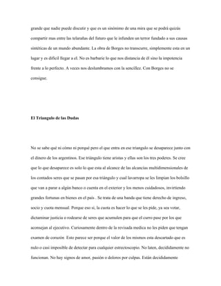grande que nadie puede discutir y que es un sinónimo de una mira que se podrá quizás

compartir mas entre las telarañas del futuro que le infunden un terror fundado a sus causas

sintéticas de un mundo abundante. La obra de Borges no transcurre, simplemente esta en un

lugar y es difícil llegar a el. No es barbarie lo que nos distancia de él sino la impotencia

frente a lo perfecto. A veces nos deslumbramos con la sencillez. Con Borges no se

consigue.




El Triangulo de las Dudas




No se sabe qué ni cómo ni porqué pero el que entra en ese triangulo se desaparece junto con

el dinero de los argentinos. Ese triángulo tiene aristas y ellas son los tres poderes. Se cree

que lo que desaparece es solo lo que esta al alcance de las alcancías multidimensionales de

los contados seres que se pasan por esa triángulo y cual lavarropa se les limpian los bolsillo

que van a parar a algún banco o cuenta en el exterior y los menos cuidadosos, invirtiendo

grandes fortunas en bienes en el país . Se trata de una banda que tiene derecho de ingreso,

socio y cuota mensual. Porque eso si, la cuota es hacer lo que se les pide, ya sea votar,

dictaminar justicia o rodearse de seres que acumulen para que el curro pase por los que

aconsejan al ejecutivo. Curiosamente dentro de la revisada medica no les piden que tengan

examen de corazón Esto parece ser porque el valor de los mismos esta descartado que es

nulo o casi imposible de detectar para cualquier estrectoscopio. No laten, decididamente no

funcionan. No hay signos de amor, pasión o dolores por culpas. Están decididamente
 