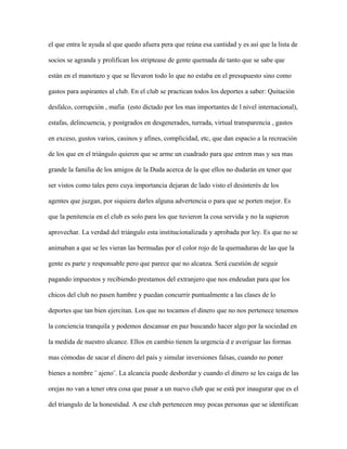 el que entra le ayuda al que quedo afuera pera que reúna esa cantidad y es así que la lista de

socios se agranda y prolifican los striptease de gente quemada de tanto que se sabe que

están en el manotazo y que se llevaron todo lo que no estaba en el presupuesto sino como

gastos para aspirantes al club. En el club se practican todos los deportes a saber: Quitación

desfalco, corrupción , mafia (esto dictado por los mas importantes de l nivel internacional),

estafas, delincuencia, y postgrados en desgenerades, turrada, virtual transparencia , gastos

en exceso, gustos varios, casinos y afines, complicidad, etc, que dan espacio a la recreación

de los que en el triángulo quieren que se arme un cuadrado para que entren mas y sea mas

grande la familia de los amigos de la Duda acerca de la que ellos no dudarán en tener que

ser vistos como tales pero cuya importancia dejaran de lado visto el desinterés de los

agentes que juzgan, por siquiera darles alguna advertencia o para que se porten mejor. Es

que la penitencia en el club es solo para los que tuvieron la cosa servida y no la supieron

aprovechar. La verdad del triángulo esta institucionalizada y aprobada por ley. Es que no se

animaban a que se les vieran las bermudas por el color rojo de la quemaduras de las que la

gente es parte y responsable pero que parece que no alcanza. Será cuestión de seguir

pagando impuestos y recibiendo prestamos del extranjero que nos endeudan para que los

chicos del club no pasen hambre y puedan concurrir puntualmente a las clases de lo

deportes que tan bien ejercitan. Los que no tocamos el dinero que no nos pertenece tenemos

la conciencia tranquila y podemos descansar en paz buscando hacer algo por la sociedad en

la medida de nuestro alcance. Ellos en cambio tienen la urgencia d e averiguar las formas

mas cómodas de sacar el dinero del país y simular inversiones falsas, cuando no poner

bienes a nombre ¨ ajeno¨. La alcancía puede desbordar y cuando el dinero se les caiga de las

orejas no van a tener otra cosa que pasar a un nuevo club que se está por inaugurar que es el

del triangulo de la honestidad. A ese club pertenecen muy pocas personas que se identifican
 