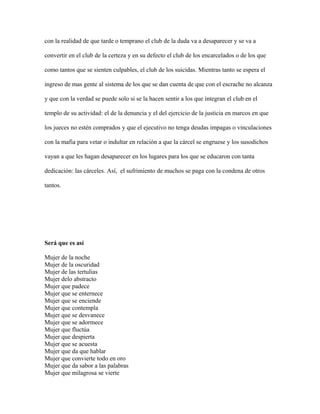 con la realidad de que tarde o temprano el club de la duda va a desaparecer y se va a

convertir en el club de la certeza y en su defecto el club de los encarcelados o de los que

como tantos que se sienten culpables, el club de los suicidas. Mientras tanto se espera el

ingreso de mas gente al sistema de los que se dan cuenta de que con el escrache no alcanza

y que con la verdad se puede solo si se la hacen sentir a los que integran el club en el

templo de su actividad: el de la denuncia y el del ejercicio de la justicia en marcos en que

los jueces no estén comprados y que el ejecutivo no tenga deudas impagas o vinculaciones

con la mafia para vetar o indultar en relación a que la cárcel se engruese y los susodichos

vayan a que les hagan desaparecer en los lugares para los que se educaron con tanta

dedicación: las cárceles. Así, el sufrimiento de muchos se paga con la condena de otros

tantos.




Será que es así

Mujer de la noche
Mujer de la oscuridad
Mujer de las tertulias
Mujer delo abstracto
Mujer que padece
Mujer que se enternece
Mujer que se enciende
Mujer que contempla
Mujer que se desvanece
Mujer que se adormece
Mujer que fluctúa
Mujer que despierta
Mujer que se acuesta
Mujer que da que hablar
Mujer que convierte todo en oro
Mujer que da sabor a las palabras
Mujer que milagrosa se vierte
 