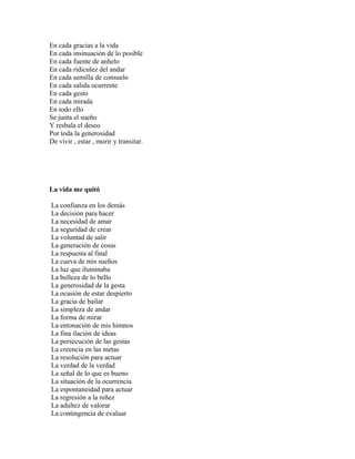 En cada gracias a la vida
En cada insinuación de lo posible
En cada fuente de anhelo
En cada ridiculez del andar
En cada semilla de consuelo
En cada salida ocurrente
En cada gesto
En cada mirada
En todo ello
Se junta el sueño
Y resbala el deseo
Por toda la generosidad
De vivir , estar , morir y transitar.




La vida me quitó

La confianza en los demás
La decisión para hacer
La necesidad de amar
La seguridad de crear
La voluntad de salir
La generación de cosas
La respuesta al final
La cueva de mis sueños
La luz que iluminaba
La belleza de lo bello
La generosidad de la gesta
La ocasión de estar despierto
La gracia de bailar
La simpleza de andar
La forma de mirar
La entonación de mis himnos
La fina ilación de ideas
La persecución de las gestas
La creencia en las metas
La resolución para actuar
La verdad de la verdad
La señal de lo que es bueno
La situación de la ocurrencia
La espontaneidad para actuar
La regresión a la niñez
La adultez de valorar
La contingencia de evaluar
 