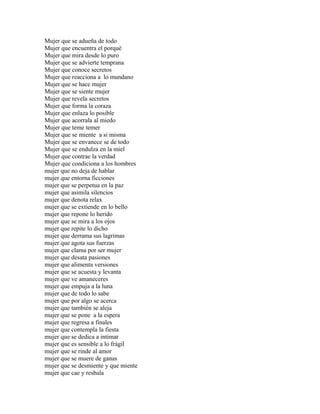 Mujer que se adueña de todo
Mujer que encuentra el porqué
Mujer que mira desde lo puro
Mujer que se advierte temprana
Mujer que conoce secretos
Mujer que reacciona a lo mundano
Mujer que se hace mujer
Mujer que se siente mujer
Mujer que revela secretos
Mujer que forma la coraza
Mujer que enlaza lo posible
Mujer que acorrala al miedo
Mujer que teme temer
Mujer que se miente a si misma
Mujer que se envanece se de todo
Mujer que se endulza en la miel
Mujer que contrae la verdad
Mujer que condiciona a los hombres
mujer que no deja de hablar
mujer que entorna ficciones
mujer que se perpetua en la paz
mujer que asimila silencios
mujer que denota relax
mujer que se extiende en lo bello
mujer que repone lo herido
mujer que se mira a los ojos
mujer que repite lo dicho
mujer que derrama sus lagrimas
mujer que agota sus fuerzas
mujer que clama por ser mujer
mujer que desata pasiones
mujer que alimenta versiones
mujer que se acuesta y levanta
mujer que ve amaneceres
mujer que empuja a la luna
mujer que de todo lo sabe
mujer que por algo se acerca
mujer que también se aleja
mujer que se pone a la espera
mujer que regresa a finales
mujer que contempla la fiesta
mujer que se dedica a intimar
mujer que es sensible a lo frágil
mujer que se rinde al amor
mujer que se muere de ganas
mujer que se desmiente y que miente
mujer que cae y resbala
 