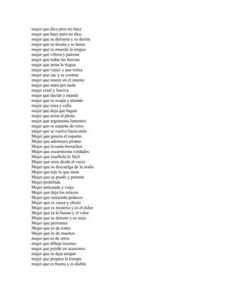 mujer que dice pero no hace
mujer que hace pero no dice
mujer que se derrama y se derrite
mujer que se desata y se lanza
mujer que se muerde la lengua
mujer que víbora y paloma
mujer que todas las fuerzas
mujer que arma la tregua
mujer que vence y que estira
mujer que cae y se contrae
mujer que muere en el intento
mujer que mata por nada
mujer cruel y lasciva
mujer que decide y manda
mujer que se ocupa y atiende
mujer que mira y calla
mujer que deja que hagan
mujer que arma el pleito
mujer que argumenta lamentos
mujer que se espanta de retos
mujer que se vuelve hacia atrás
Mujer que genera el espanto
Mujer que adormece piratas
Mujer que levanta borrachos
Mujer que escarmienta verdades
Mujer que enarbola lo fácil
Mujer que mira desde el vacío
Mujer que se descuelga de la araña
Mujer que teje lo que mata
Mujer que se puede y permite
Mujer prohibida
Mujer anticuada y vieja
Mujer que deja los retazos
Mujer que remienda pedazos
Mujer que es causa y efecto
Mujer que es misterio y es el dolor
Mujer que es lo bueno y el valor
Mujer que se detiene y es suya
Mujer que pertenece
Mujer que es de todos
Mujer que es de muchos
mujer que es de otros
mujer que dibuja razones
mujer que pierde en ocasiones
mujer que se deja atrapar
mujer que prepara la trampa
mujer que es buena y es diabla
 