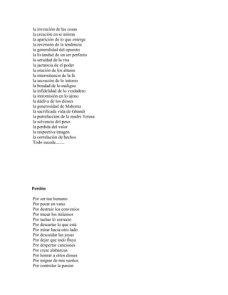 la invención de las cosas
la creación en si misma
la aparición de lo que emerge
la reversión de la tendencia
la generalidad del opuesto
la liviandad de un ser perfecto
la seriedad de la risa
la jactancia de el poder
la oración de los altares
la intermitencia de la fe
la secreción de lo interno
la bondad de lo maligno
la infidelidad de lo verdadero
la intromisión en lo ajeno
la dádiva de los dioses
la generosidad de Mahoma
la sacrificada vida de Ghandi
la putrefacción de la madre Teresa
la solvencia del peso
la perdida del valor
la respectiva imagen
la correlación de hechos
Todo sucede........




Perdón

Por ser tan humano
Por pecar en vano
Por destruir los convenios
Por trazar los milenios
Por tachar lo correcto
Por descartar lo que está
Por mirar hacia otro lado
Por descuidar las joyas
Por dejar que todo fluya
Por despertar canciones
Por crear alabanzas
Por honrar a otros dioses
Por migrar de mis sueños
Por controlar la pasión
 