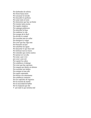 Por desbordar de euforia
Por llorar hasta morir
Por encauzar lo torcido
Por descubrir lo perfecto
Por amar tanto al resto
Por demostrar que hay un límite
Por montar tanta escena
Por regalar simpleza
Por segregar poderosos
Por describir la frase
Por endulzar la vida
Por escapar de lo fácil
Por dividir la verdad
Por escuchar mas no callar
Por denigrar lo vulgar
Por creer que hay algo mas
Por buscarlo sin paz
Por enturbiar las aguas
Por descartar lo que hace mal
Por delinear nuevos trazos
Por entender que ciertos rastros
Por pensar en voz alta
Por estar y por vivir
por creer y por reír
Por sujetar los cabos
Por establecer el dialogo
Por creer que hay opciones
Por sangrar por dentro en dolores
Por escuchar mis latidos
Por emigrar al mas allá
Por seguir esperando
Por buscar con entusiasmo
Por establecer contactos
Por los caprichos de ingenios
Por la ocasión de mentir
Por la necesidad de hablar
Por la respuesta que dar
Y por todo lo que termina mal
 
