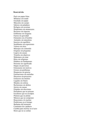Menú del día

Puré con papas fritas
Milanesa con asado
Ensalada con papas
Músculos sin cuerpo
Sabores sin paladares
Refugios sin cavernas
Despertares sin amaneceres
Recursos sin riquezas
Emblemas sin insignias
Fuerza sin gravedad
Elementos sin el hombre
Animales sin naturaleza
Insectos sin equilibrio
Semblantes sin expresiones
Valores sin ética
Mensajes sin contenido
Enigmas sin preguntas
Logros sin causas
Triunfos sin objetivos
Malestares sin estar
Ritos sin religiones
Palabras sin fundamento
Personas sin significado
Orgías sin perversos
Entusiasmo sin motivos
Errores sin problemas
Desgracias sin gracias
Entonaciones sin melodías
Discursos sin proyectos
Esfuerzos sin intentos
Legados sin futuro
Mundos sin esferas
Reclusiones sin delitos
Juicios sin causas
Elegidos sin elecciones
Pensadores que no piensan
Escultores que no esculpen
Pintores que no pintan
Músicos que no componen
Reacciones a lo nuclear
Perdiciones en el tiempo
Bailantas del momento
Cuartetazo de a pedazos
Cumbia para morirse en el acto
Retos que no se estilan
 