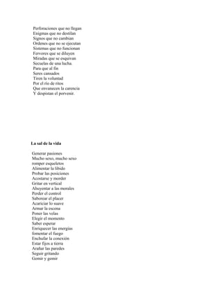Perforaciones que no llegan
 Enigmas que no destilan
 Signos que no cambian
 Ordenes que no se ejecutan
 Sistemas que no funcionan
 Fervores que se diluyen
 Miradas que se esquivan
 Secuelas de una lucha.
 Para que al fin
 Seres cansados
 Tiren la voluntad
 Por el río de ritos
 Que envanecen la carencia
 Y despistan el porvenir.




La sal de la vida

Generar pasiones
Mucho sexo, mucho sexo
romper esqueletos
Alimentar la libido
Probar las posiciones
Acostarse y morder
Gritar en vertical
Ahuyentar a las morales
Perder el control
Saborear el placer
Acariciar lo suave
Armar la escena
Poner las velas
Elegir el momento
Saber esperar
Enriquecer las energías
fomentar el fuego
Enchufar la conexión
Estar fijos a tierra
Arañar las paredes
Seguir gritando
Gemir y gemir
 