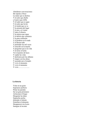 Almidonar conversaciones
De repente el beso
La mano que se desliza
Y el calor que ebulle
y la pava que chilla
Y el sudor que es agua
Y el calor que levita
Y el miedo que se va
Y la armonía del lugar
Y el aire y el viento
Y todo el silencio
Y la música que sigue
Y el delirio que comienza
Y la gran confusión
Y el perderse en la nada
Y el desear todo
Y pretender las mil veces
Y reincidir en la muerte
Y preguntar que es la vida
Y al mirar el techo
Ver el paraíso de luces
Y soplar las velas
Y deslizarse por las sábanas
Y migrar con las almas
Y ascender por el templo
Y vivir el momento
Y vivir el momento
Y vivir.........................




La histeria

Volar en un gesto
Suponerse perfecto
Pintar las paredes
Ser un gran prisionero
Arrinconar el fuego
Desgastar las ideas
Separarlas perlas
distender el aliento
Enturbiar el elemento
Desaparecer en el acto
Inmigrar al invento
 
