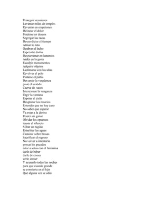 Perseguir ocasiones
Levantar miles de templos
Reventar en erupciones
Delinear el dolor
Perderse en deseos
Segregar las razas
Desperdiciar el tiempo
Armar lo roto
Quebrar el lecho
Especular dudas
Desparramar en lamentos
Arder en la gesta
Esculpir monumentos
Adquirir objetos
Lastimarse con las uñas
Revolver el pelo
Pintarse el pubis
Desvestir la vergüenza
pisar el vestido
Caerse de tacos
Intencionar la venganza
Urgir la ventana
Esperar el cielo
Desgranar los rosarios
Entender que no hay caso
No saber que esperar
Ya estar a la deriva
Perder sin ganar
Olvidar los opuestos
tensar el silencio
Silbar un rugido
Enturbiar las aguas
Caminar sobre brasas
Sacrificar el regreso
No volver a intentarlo
pensar los pecados
estar a solas con el fantasma
darle de beber
darle de comer
verlo crecer
Y acunarlo todas las noches
para que cuando grande
se convierta en el hijo
Que alguna vez se odió
 
