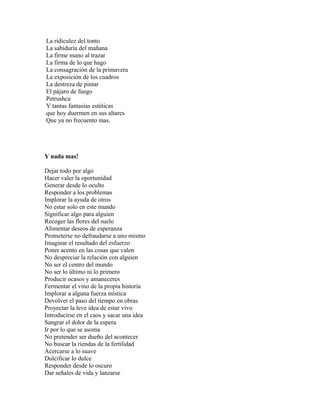 La ridiculez del tonto
La sabiduría del mañana
La firme mano al trazar
La firma de lo que hago
La consagración de la primavera
La exposición de los cuadros
La destreza de pintar
El pájaro de fuego
Petrushca
Y tantas fantasías estéticas
que hoy duermen en sus altares
Que ya no frecuento mas.




Y nada mas!

Dejar todo por algo
Hacer valer la oportunidad
Generar desde lo oculto
Responder a los problemas
Implorar la ayuda de otros
No estar solo en este mundo
Significar algo para alguien
Recoger las flores del suelo
Alimentar deseos de esperanza
Prometerse no defraudarse a uno mismo
Imaginar el resultado del esfuerzo
Poner acento en las cosas que valen
No despreciar la relación con alguien
No ser el centro del mundo
No ser lo último ni lo primero
Producir ocasos y amaneceres
Fermentar el vino de la propia historia
Implorar a alguna fuerza mística
Devolver el paso del tiempo en obras
Proyectar la leve idea de estar vivo
Introducirse en el caos y sacar una idea
Sangrar el dolor de la espera
Ir por lo que se asoma
No pretender ser dueño del acontecer
No buscar la riendas de la fertilidad
Acercarse a lo suave
Dulcificar lo dulce
Responder desde lo oscuro
Dar señales de vida y lanzarse
 