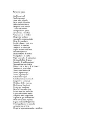 Paranoia sexual

Ser hipersexual
Ser homosexual
Jugar a los animales
Dejar surgir el instinto
Divertirse en el lomo
Desperdiciar el semen
Tirarlo a la basura
Multiplicar los genes
ser uno solo y muchos
Criar hijos en el inodoro
Despreciar los fetos
Ahorcarlos en su mediatés
Dejar de reproducir
Producir locos y enfermos
Ser padre de un down
Ser padre de una oreja
Seguir la senda de el mal
Hacer biogenética
Producir bebes de probeta
Usar pedazos de araña
Urgir los óvulos de un maniaco
Resignar la falta de ganas
Ser padre de un hipopótamo
Ser madre de una cigueña
Romper con la fauces de lo grave
Ser tonto en la seriedad
Ser serio en la tontería
Nunca dejarse coger
Nunca coger a nadie
Ser célibe o virgen
Ser abstemio de los sexual
Ser proclive a no amar
Olvidarse de los placeres
Dedicarse al Induismo
Provocar a los dioses
Desafiarlos con herejías
Provocarlos con las burlas
Regresar el mal de la vida
Surgir de entre los pedazos
Sepultar al que nació muerto
Darle altares a los rayados
Seguir produciendo personas
Ponerle pañales a un chancho
Acunar a una gaviota
Despertarse para amamantar a un idiota
 