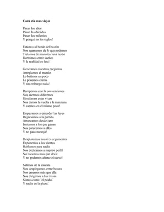 Cada día mas viejos

Pasan los años
Pasan las décadas
Pasan los milenios
Y porqué no los siglos!

Estamos al borde del bastón
Nos agarramos de lo que podemos
Tratamos de manotear una razón
Dormimos entre sueños
Y la realidad es fatal!

Generamos nuestras preguntas
Arreglamos el mundo
Lo batimos un poco
Le ponemos crema
Y sin embargo nada!

Rompemos con la convenciones
Nos creemos diferentes
Simulamos estar vivos
Nos damos la vuelta a la manzana
Y caemos en el mismo pozo!

Empezamos a entender las leyes
Regresamos a la partida
Arrancamos desde cero
Imitamos a los que ganan
Nos parecemos a ellos
Y no pasa naranja!

Desplazamos nuestros argumentos
Exponemos a los vientos
Hablamos para nadie
Nos dedicamos a nuestro perfil
No hacemos mas que decir
Y no podemos alterar el curso!

Salimos de la cáscara
Nos desplegamos entre basura
Nos creemos más que ella
Nos dirigimos a las masas
Somos como ¨el pocho¨
Y nadie en la plaza!
 