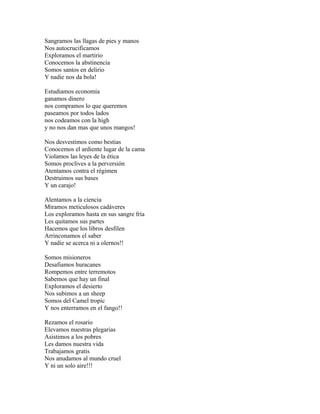 Sangramos las llagas de pies y manos
Nos autocrucificamos
Exploramos el martirio
Conocemos la abstinencia
Somos santos en delirio
Y nadie nos da bola!

Estudiamos economía
ganamos dinero
nos compramos lo que queremos
paseamos por todos lados
nos codeamos con la high
y no nos dan mas que unos mangos!

Nos desvestimos como bestias
Conocemos el ardiente lugar de la cama
Violamos las leyes de la ética
Somos proclives a la perversión
Atentamos contra el régimen
Destruimos sus bases
Y un carajo!

Alentamos a la ciencia
Miramos meticulosos cadáveres
Los exploramos hasta en sus sangre fría
Les quitamos sus partes
Hacemos que los libros desfilen
Arrinconamos el saber
Y nadie se acerca ni a olernos!!

Somos misioneros
Desafiamos huracanes
Rompemos entre terremotos
Sabemos que hay un final
Exploramos el desierto
Nos subimos a un sheep
Somos del Camel tropic
Y nos enterramos en el fango!!

Rezamos el rosario
Elevamos nuestras plegarias
Asistimos a los pobres
Les damos nuestra vida
Trabajamos gratis
Nos anudamos al mundo cruel
Y ni un solo aire!!!
 