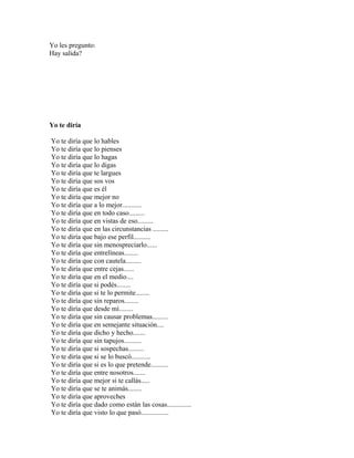 Yo les pregunto:
Hay salida?




Yo te diría

Yo te diría que lo hables
Yo te diría que lo pienses
Yo te diría que lo hagas
Yo te diría que lo digas
Yo te diría que te largues
Yo te diría que sos vos
Yo te diría que es él
Yo te diría que mejor no
Yo te diría que a lo mejor...........
Yo te diría que en todo caso.........
Yo te diría que en vistas de eso.........
Yo te diría que en las circunstancias .........
Yo te diría que bajo ese perfil..........
Yo te diría que sin menospreciarlo......
Yo te diría que entrelíneas........
Yo te diría que con cautela.........
Yo te diría que entre cejas......
Yo te diría que en el medio....
Yo te diría que si podés........
Yo te diría que si te lo permite........
Yo te diría que sin reparos........
Yo te diría que desde mí........
Yo te diría que sin causar problemas.........
Yo te diría que en semejante situación....
Yo te diría que dicho y hecho.......
Yo te diría que sin tapujos..........
Yo te diría que si sospechas.........
Yo te diría que si se lo buscó...........
Yo te diría que si es lo que pretende..........
Yo te diría que entre nosotros.......
Yo te diría que mejor si te callás.....
Yo te diría que se te animás........
Yo te diría que aproveches
Yo te diría que dado como están las cosas..............
Yo te diría que visto lo que pasó................
 