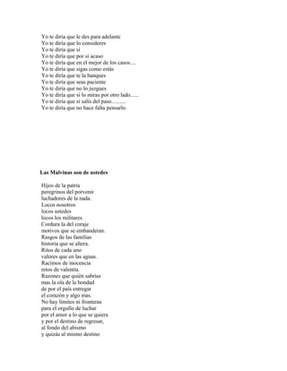 Yo te diría que le des para adelante
Yo te diría que lo consideres
Yo te diría que sí
Yo te diría que por si acaso
Yo te diría que en el mejor de los casos....
Yo te diría que sigas como estás
Yo te diría que te la banques
Yo te diría que seas paciente
Yo te diría que no lo juzgues
Yo te diría que si lo miras por otro lado......
Yo te diría que si salís del paso..........
Yo te diría que no hace falta pensarlo




Las Malvinas son de ustedes

Hijos de la patria
peregrinos del porvenir
luchadores de la nada.
Locos nosotros
locos ustedes
locos los militares
Cordura la del coraje
motivos que se embanderan.
Rasgos de las familias
historia que se altera.
Ritos de cada uno
valores que en las aguas.
Racimos de inocencia
retos de valentía.
Razones que quién sabrías
mas la ola de la bondad
de por el país entregar
el corazón y algo mas.
No hay limites ni fronteras
para el orgullo de luchar
por el amor a lo que se quiera
y por el destino de regresar,
al fondo del abismo
y quizás al mismo destino
 