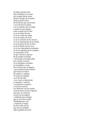 de haber querido tanto.
Que la bandera los corone
por siempre héroes serán,
desde el tiempo de la muerte
hasta la gloria eterna
de la historia que escrita está,
y no la borran los puños
y no la mancha sino la sangre
y puede ser que algunos
estén rezando este levitar,
ya en el fondo del mar
ya en la a islas tan roídas
ya en la mente universal
ya en la vertiente de los arroyos,
ya en el mudo pasaje de un tiempo
ya en la gracia de ser un fruto
ya en el migrar con las aves
ya en las esquemáticas estrategias
ya en el resguardo de las exequias,
ya será pronto el día
en que vuelvan a regresar
de las tumbas al tiempo
y del tiempo a la longevidad,
por vosotros nosotros
en la inhumana costumbre
de recordarlos y rezar.
Por los hijos que no dejaron
y por nuestras mentes fértiles
que buscan el motivo
de explicar y explicar.
Ya serán los elegidos
en el día del altar
y sus voces se derramaran
en quejidos y sollozos
y ya pronto es la pascua
y con ella resucitar.
Las Malvinas son de ustedes,
ni de nosotros ni de los ingleses
Llevense ese territorio
al cielo de sus ángeles
y habítenlo para siempre
que no será sino el edén.
Multiplíquense en él
y regresen al origen
de este ovillo sin fin,
que solo en santidad
deja la palabra del amor
 