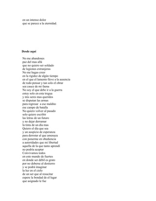 en un intenso dolor
que se parece a la eternidad.




Desde aquí

No me abandones
paz del mas allá
que no quiero ser soldado
de legiones extranjeras
No me hagas creer
en la rigidez de algún tiempo
en el que el lamento lleve a la ausencia
de todo pensar y tan solo el obrar
sea cauce de mi faena
No soy el que debe ir a la guerra
estoy solo en esta tregua
y mis seres mas queridos
se disputan las armas
para regresar a ese maldito
ese campo de batalla
No quiero volver al pasado
solo quiero escribir
las letras de un futuro
y no dejar derramar
la tinta de un día mas
Quiero el día que sea
y un auspicio de esperanza
para derrotar al que amenaza
con ponerme en obediencia
a autoridades que mi libertad
aquella de la que tanto aprendí
no podría aceptar
Convivamos todos
en este mundo de fuertes
en donde ser débil es grato
por no deberse al destierro
y se podrá imaginar
la luz en el cielo
de un ser que al resucitar
espere la bondad de el lugar
que asignado le fue
 