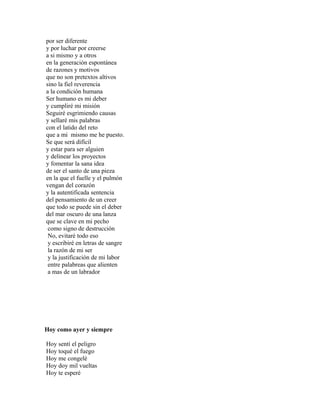 por ser diferente
y por luchar por creerse
a si mismo y a otros
en la generación espontánea
de razones y motivos
que no son pretextos altivos
sino la fiel reverencia
a la condición humana
Ser humano es mi deber
y cumpliré mi misión
Seguiré esgrimiendo causas
y sellaré mis palabras
con el latido del reto
que a mi mismo me he puesto.
Se que será difícil
y estar para ser alguien
y delinear los proyectos
y fomentar la sana idea
de ser el santo de una pieza
en la que el fuelle y el pulmón
vengan del corazón
y la autentificada sentencia
del pensamiento de un creer
que todo se puede sin el deber
del mar oscuro de una lanza
que se clave en mi pecho
 como signo de destrucción
 No, evitaré todo eso
 y escribiré en letras de sangre
 la razón de mi ser
 y la justificación de mi labor
 entre palabreas que alienten
 a mas de un labrador




Hoy como ayer y siempre

Hoy sentí el peligro
Hoy toqué el fuego
Hoy me congelé
Hoy doy mil vueltas
Hoy te esperé
 