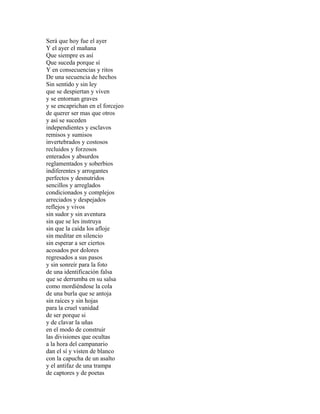 Será que hoy fue el ayer
Y el ayer el mañana
Que siempre es así
Que suceda porque sí
Y en consecuencias y ritos
De una secuencia de hechos
Sin sentido y sin ley
que se despiertan y viven
y se entornan graves
y se encaprichan en el forcejeo
de querer ser mas que otros
y así se suceden
independientes y esclavos
remisos y sumisos
invertebrados y costosos
recluidos y forzosos
enterados y absurdos
reglamentados y soberbios
indiferentes y arrogantes
perfectos y desnutridos
sencillos y arreglados
condicionados y complejos
arreciados y despejados
reflejos y vivos
sin sudor y sin aventura
sin que se les instruya
sin que la caída los afloje
sin meditar en silencio
sin esperar a ser ciertos
acosados por dolores
regresados a sus pasos
y sin sonreír para la foto
de una identificación falsa
que se derrumba en su salsa
como mordiéndose la cola
de una burla que se antoja
sin raíces y sin hojas
para la cruel vanidad
de ser porque si
y de clavar la uñas
en el modo de construir
las divisiones que ocultas
a la hora del campanario
dan el sí y visten de blanco
con la capucha de un asalto
y el antifaz de una trampa
de captores y de poetas
 