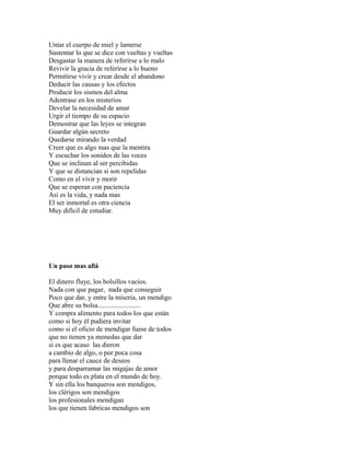 Untar el cuerpo de miel y lamerse
Sustentar lo que se dice con vueltas y vueltas
Desgastar la manera de referirse a lo malo
Revivir la gracia de referirse a lo bueno
Permitirse vivir y crear desde el abandono
Deducir las causas y los efectos
Producir los sismos del alma
Adentrase en los misterios
Develar la necesidad de amar
Urgir el tiempo de su espacio
Demostrar que las leyes se integran
Guardar algún secreto
Quedarse mirando la verdad
Creer que es algo mas que la mentira
Y escuchar los sonidos de las voces
Que se inclinan al ser percibidas
Y que se distancian si son repelidas
Como en el vivir y morir
Que se esperan con paciencia
Así es la vida, y nada mas
El ser inmortal es otra ciencia
Muy difícil de estudiar.




Un paso mas allá

El dinero fluye, los bolsillos vacíos.
Nada con que pagar, nada que conseguir
Poco que dar, y entre la miseria, un mendigo
Que abre su bolsa.........................
Y compra alimento para todos los que están
como si hoy él pudiera invitar
como si el oficio de mendigar fuese de todos
que no tienen ya monedas que dar
si es que acaso las dieron
a cambio de algo, o por poca cosa
para llenar el cauce de deseos
y para desparramar las migajas de amor
porque todo es plata en el mundo de hoy.
Y sin ella los banqueros son mendigos,
los clérigos son mendigos
los profesionales mendigan
los que tienen fabricas mendigos son
 