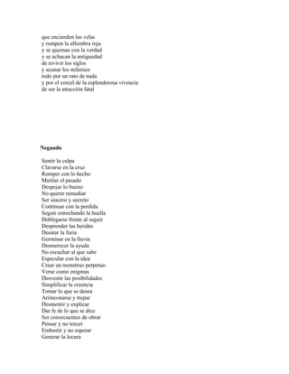 que encienden las velas
y rompen la alfombra roja
y se queman con la verdad
y se achacan la antiguedad
de revivir los siglos
y acunar los milenios
todo por un rato de nada
y por el corcel de la esplendorosa vivencia
de ser la atracción fatal




Negando

Sentir la culpa
Clavarse en la cruz
Romper con lo hecho
Mutilar el pasado
Despejar lo bueno
No querer remediar
Ser sincero y secreto
Continuar con la perdida
Seguir estrechando la huella
Doblegarse frente al seguir
Desprender las heridas
Desatar la furia
Germinar en la lluvia
Desmerecer la ayuda
No escuchar al que sabe
Especular con la idea
Crear un monstruo perpetuo
Verse como enigmas
Desvestir las posibilidades
Simplificar la creencia
Tomar lo que se desea
Arrinconarse y trepar
Desmentir y explicar
Dar fe de lo que se dice
Ser consecuentes de obrar
Pensar y no torcer
Embestir y no esperar
Generar la locura
 