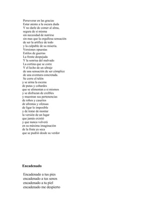 Perseverar en las gracias
 Estar atento a la oscura duda
 Y no darle de comer al alma,
 segura de si misma
 sin necesidad de nutrirse
 sin mas que la orgullosa sensación
 de ser la artífice de todo
 y la culpable de su miseria.
 Versiones opuestas
 Estilos de guerras
 La frente despejada
 Y la sonrisa del malvado
 La cortina que se corre
 Y el lecho de un ultraje
 de una sensación de ser cómplice
 de una aventura concretada.
 Se corre el telón
y se arma la escena
de putas y cobardes
que se alimentan a si mismos
y se disfrazan de creíbles
y muestran sus pertenencias
de robos y caseríos
de afrentas y ofensas
de ligar lo imposible
y de tratar de montar
la versión de un lugar
que jamás existió
y que nunca volverá
en su máxima imaginación
de la fruta ya seca
que se pudrió desde su verdor




Encadenado

Encadenado a tus pies
encadenado a tus senos
encadenado a tu piel
encadenado me despierto
 