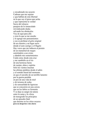 y encadenado me acuesto
Cadenas que me sujetan
y que hablan de esta libertad
en la que soy el preso que actúa
y que representa la verdad
Socio del silencio
pasajero de lo inmaculado
reivindicando dudas
salvando los obstáculos
Voy de aquí para allá
y rezo lo que se me enseño
y le agrego mis pensamientos
y eso es profanar al grito original
de un claustro y un lugar sacro
donde el auto castigo y el flagelo
Hay voces que me inducen al premio
de un manantial de ruegos
sonriéndole a ese cristo
y dándole mis sometimientos
Caído estoy desde esta cruz
y me zambullo en el río
de una hermosa faena
de cuerpo, alma y espíritu
Solo los vientos musitan
las ultimas palabras desde el adiós
y el sentido literal del momento
en que el suicidio de un terrible lamento
por la guerra perdida
en pos de una vida de miel
y de tersuras de sedas
y de sensualidad de ligerezas
que se concurren en una cereza
que en los labios se fermenta
Y se deja su sangre de natura
entre la carne y la vileza
de transgredir los principios
de un episodio fatal
que duerme en los sitios oscuros
para no despertar a los claros
 