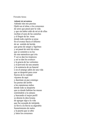 Floreadas faenas

Adónde irá mi música
Adónde irán mis poesías
Ojalá sea al alma, a los corazones
de seres que pasen por la vida
y que sin haber oído de mí ni de ellas
reciban el aura de las camelias
y el fragor de las rosas
donde todo espíritu se posa
En el avance hacia el infierno
de un sentido de herida
que gotas de sangre y lágrimas
y un panal de miel de reinas
que se someten a su ley
de esta naturaleza que cría
Y así se dan los tropiezos
y así se dan los avances
y la gracia de las vertientes
y el porvenir de una amante
y la sentencia de un funeral
o en el amargo adiós de una vida
que se despertó para crear
Socios de la vanidad
váyanse de aquí
y duerman en paz conmigo
los poetas del arribo
a las espumosas nubes
donde todo se despierta
que es donde habitan las musas
sonriéndole a la cámara
y buscando el mejor perfil
se denota la idea lozana
de agregar algo a la vida
que fue acusada de intrépida
se llevó a la lluvia su algarabía
Sometimiento de males
y la puerta que se abre
y laten los corazones
 