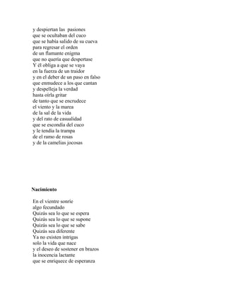 y despiertan las pasiones
que se ocultaban del cuco
que se había salido de su cueva
para regresar el orden
de un flamante enigma
que no quería que despertase
Y él obliga a que se vaya
en la fuerza de un traidor
y en el deber de un paso en falso
que enmudece a los que cantan
y despelleja la verdad
hasta oírla gritar
de tanto que se encrudece
el viento y la marea
de la sal de la vida
y del rato de casualidad
que se escondía del cuco
y le tendía la trampa
de el ramo de rosas
y de la camelias jocosas




Nacimiento

En el vientre sonríe
algo fecundado
Quizás sea lo que se espera
Quizás sea lo que se supone
Quizás sea lo que se sabe
Quizás sea diferente
Ya no existen intrigas
solo la vida que nace
y el deseo de sostener en brazos
la inocencia lactante
que se enriquece de esperanza
 