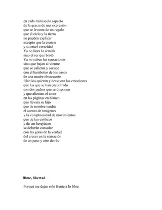 en cada minúsculo aspecto
de la gracia de una expresión
que se levanta de un regalo
que el cielo y la tierra
no pueden explicar
excepto que la ciencia
y su cruel veracidad
Ya no llora la semilla
sino el ser que brotó
Ya no suben las sensaciones
sino que bajan al vientre
que se calienta y sacude
con el bamboleo de los pasos
de una madre obsecuente
Rían los quieran y desvistan las emociones
que los que se han encontrado
son dos padres que se disponen
y que alientan el amor
en las páginas en blanco
que llevara su hijo
que de nombre tendrá
el acento de imágenes
y la voluptuosidad de movimientos
que de tan exóticos
y de tan herejíacos
se deberán consolar
con las gotas de la verdad
del crecer en la sensación
de un paso y otro detrás




Dime, libertad

Porqué me dejas solo frente a lo libre
 