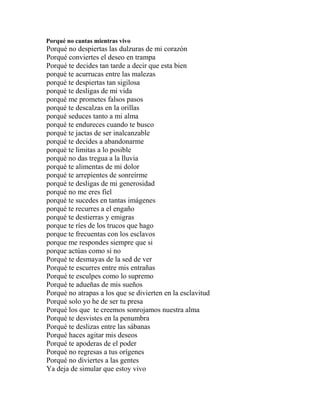 Porqué no cantas mientras vivo
Porqué no despiertas las dulzuras de mi corazón
Porqué conviertes el deseo en trampa
Porqué te decides tan tarde a decir que esta bien
porqué te acurrucas entre las malezas
porqué te despiertas tan sigilosa
porqué te desligas de mi vida
porqué me prometes falsos pasos
porqué te descalzas en la orillas
porqué seduces tanto a mi alma
porqué te endureces cuando te busco
porqué te jactas de ser inalcanzable
porqué te decides a abandonarme
porqué te limitas a lo posible
porqué no das tregua a la lluvia
porqué te alimentas de mi dolor
porqué te arrepientes de sonreírme
porqué te desligas de mi generosidad
porqué no me eres fiel
porqué te sucedes en tantas imágenes
porqué te recurres a el engaño
porqué te destierras y emigras
porque te ríes de los trucos que hago
porque te frecuentas con los esclavos
porque me respondes siempre que si
porque actúas como si no
Porqué te desmayas de la sed de ver
Porqué te escurres entre mis entrañas
Porqué te esculpes como lo supremo
Porqué te adueñas de mis sueños
Porqué no atrapas a los que se divierten en la esclavitud
Porqué solo yo he de ser tu presa
Porqué los que te creemos sonrojamos nuestra alma
Porqué te desvistes en la penumbra
Porqué te deslizas entre las sábanas
Porqué haces agitar mis deseos
Porqué te apoderas de el poder
Porqué no regresas a tus orígenes
Porqué no diviertes a las gentes
Ya deja de simular que estoy vivo
 