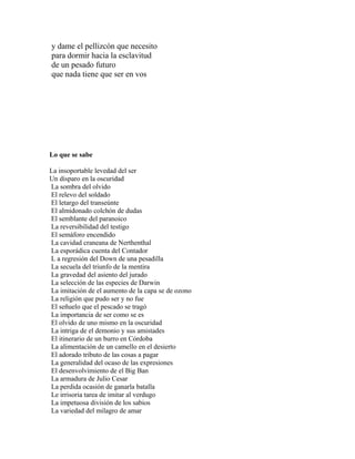 y dame el pellizcón que necesito
para dormir hacia la esclavitud
de un pesado futuro
que nada tiene que ser en vos




Lo que se sabe

La insoportable levedad del ser
Un disparo en la oscuridad
La sombra del olvido
El relevo del soldado
El letargo del transeúnte
El almidonado colchón de dudas
El semblante del paranoico
La reversibilidad del testigo
El semáforo encendido
La cavidad craneana de Nerthenthal
La esporádica cuenta del Contador
L a regresión del Down de una pesadilla
La secuela del triunfo de la mentira
La gravedad del asiento del jurado
La selección de las especies de Darwin
La imitación de el aumento de la capa se de ozono
La religión que pudo ser y no fue
El señuelo que el pescado se tragó
La importancia de ser como se es
El olvido de uno mismo en la oscuridad
La intriga de el demonio y sus amistades
El itinerario de un burro en Córdoba
La alimentación de un camello en el desierto
El adorado tributo de las cosas a pagar
La generalidad del ocaso de las expresiones
El desenvolvimiento de el Big Ban
La armadura de Julio Cesar
La perdida ocasión de ganarla batalla
Le irrisoria tarea de imitar al verdugo
La impetuosa división de los sabios
La variedad del milagro de amar
 