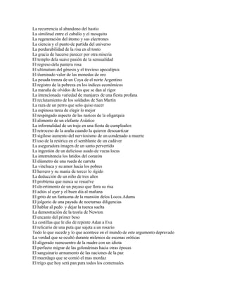 La recurrencia al abandono del hastío
La similitud entre el caballo y el mosquito
La regeneración del átomo y sus electrones
La ciencia y el punto de partida del universo
La perdurabilidad de la risa en el tonto
La gracia de hacerse parecer por otra miseria
El templo dela suave pasión de la sensualidad
El regreso dela pantera rosa
El ultimatum del génesis y el travieso apocalípsis
El iluminado valor de las monedas de oro
La pesada trenza de un Coya de el norte Argentino
El registro de la pobreza en los índices económicos
La maraña de olvidos de los que se dan al rigor
La intencionada variedad de manjares de una fiesta profana
El reclutamiento de los soldados de San Martin
La raza de un perro que solo quiso nacer
La espinosa tarea de elegir lo mejor
El respingado aspecto de las narices de la oligarquía
El alimento de un elefante Asiático
La informalidad de un traje en una fiesta de cumpleaños
El retroceso de la araña cuando la quieren descuartizar
El sigiloso aumento del nerviosismo de un condenado a muerte
El uso de la retórica en el semblante de un cadáver
La aseguradora imagen de un santo pervertido
La ingestión de un delicioso asado de vacas locas
La intermitencia los latidos del corazón
El diámetro de una rueda de carreta
La vinchuca y su amor hacia los pobres
El herrero y su manía de torcer lo rígido
La deducción de un niño de tres años
El problema que nunca se resuelve
El divertimento de un payaso que llora su risa
El adiós al ayer y el buen día al mañana
El grito de un fantasma de la mansión delos Locos Adams
El jolgorio de una payada de nocturnas diligencias
El hablar al pedo y dejar la tuerca suelta
La demostración de la teoría de Newton
El encanto del primer beso
La costillas que le dio de repente Adan a Eva
El relicario de una puta que sujeta a un rosario
Todo lo que sucede y lo que acontece en el mundo de este argumento depravado
La verdad que se ocultó durante milenios de escenas eróticas
El aligerado reencuentro de la madre con un idiota
El perfecto migrar de las golondrinas hacia otras épocas
El sanguinario armamento de las naciones de la paz
El muerdago que se comió el mas mordaz
El trigo que hoy será pan para todos los comensales
 